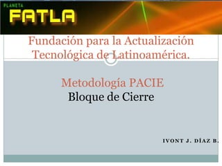 Fundación para la Actualización
 Tecnológica de Latinoamérica.

      Metodología PACIE
       Bloque de Cierre


                         IVONT J. DÍAZ B.
 