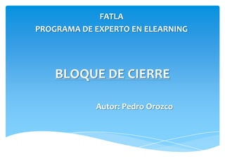 FATLA
PROGRAMA DE EXPERTO EN ELEARNING




    BLOQUE DE CIERRE

            Autor: Pedro Orozco
 