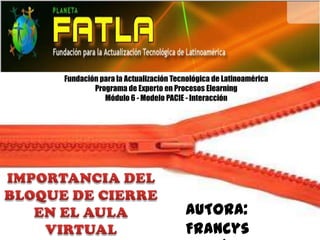 Fundación para la Actualización Tecnológica de Latinoamérica
        Programa de Experto en Procesos Elearning
           Módulo 6 - Modelo PACIE - Interacción




                                   AUTORA:
                                   Francys
 