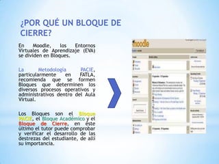 ¿POR QUÉ UN BLOQUE DE
CIERRE?
En     Moodle,    los  Entornos
Virtuales de Aprendizaje (EVA)
se dividen en Bloques.

La       Metodología     PACIE,
particularmente     en   FATLA,
recomienda que se formen
Bloques que determinen los
diversos procesos operativos y
administrativos dentro del Aula
Virtual.

Los Bloques son el Bloque
PACIE, el Bloque Académico y el
Bloque de Cierre, en éste
último el tutor puede comprobar
y verificar el desarrollo de las
destrezas del estudiante, de allí
su importancia.
 