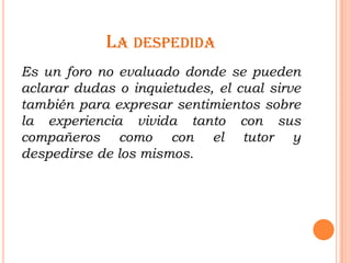 LA DESPEDIDA
Es un foro no evaluado donde se pueden
aclarar dudas o inquietudes, el cual sirve
también para expresar sentimientos sobre
la experiencia vivida tanto con sus
compañeros como con el tutor y
despedirse de los mismos.
 
