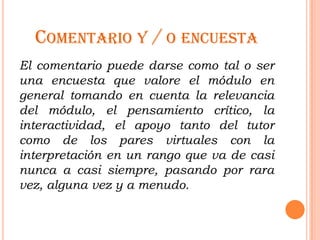 COMENTARIO Y / O ENCUESTA
El comentario puede darse como tal o ser
una encuesta que valore el módulo en
general tomando en cuenta la relevancia
del módulo, el pensamiento crítico, la
interactividad, el apoyo tanto del tutor
como de los pares virtuales con la
interpretación en un rango que va de casi
nunca a casi siempre, pasando por rara
vez, alguna vez y a menudo.
 
