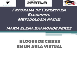 Programa de Experto en
        Elearning
    Metodología PACIE

MARIA ELENA BAAMONDE PEREZ


     BLOQUE DE CIERRE
    EN UN AULA VIRTUAL
 