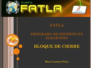 FATLA

PROGRAMA DE EXPERTO EN
      ELEARNING

 BLOQUE DE CIERRE


      Mary Carmen Pérez
 