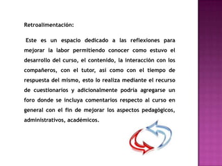 Retroalimentación:

Este es un espacio dedicado a las reflexiones para
mejorar la labor permitiendo conocer como estuvo el
desarrollo del curso, el contenido, la interacción con los
compañeros, con el tutor, así como con el tiempo de
respuesta del mismo, esto lo realiza mediante el recurso
de cuestionarios y adicionalmente podría agregarse un
foro donde se incluya comentarios respecto al curso en
general con el fin de mejorar los aspectos pedagógicos,
administrativos, académicos.
 