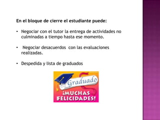 En el bloque de cierre el estudiante puede:

• Negociar con el tutor la entrega de actividades no
  culminadas a tiempo hasta ese momento.

•    Negociar desacuerdos con las evaluaciones
    realizadas.

• Despedida y lista de graduados
 