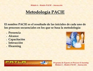 Módulo 6 - Modelo PACIE – Interacción



                  Metodología PACIE

El nombre PACIE es el resultado de las iniciales de cada uno de
los procesos secuenciales en los que se basa la metodología:
   Presencia
   Alcance
   Capacitación
   Interacción
   Elearning




                                              Programa de Experto en Procesos E-learning
                                                Módulo 6 - Modelo PACIE – Interacción
 