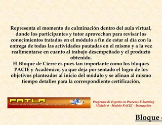 Representa el momento de culminación dentro del aula virtual,
   donde los participantes y tutor aprovechan para revisar los
conocimientos tratados en el módulo a fin de estar al día con la
entrega de todas las actividades pautadas en el mismo y a la vez
 realimentarse en cuanto al trabajo desempeñado y el producto
                            obtenido.
  El Bloque de Cierre es pues tan importante como los bloques
  PACIE y Académico, ya que deja por sentado el logro de los
objetivos planteados al inicio del módulo y se afinan al mismo
      tiempo detalles para la correspondiente certificación.



                                     Programa de Experto en Procesos E-learning
                                       Módulo 6 - Modelo PACIE – Interacción



                                                                 Bloque d
 