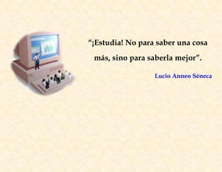 “¡Estudia! No para saber una cosa
 más, sino para saberla mejor”.

                  Lucio Anneo Séneca
 
