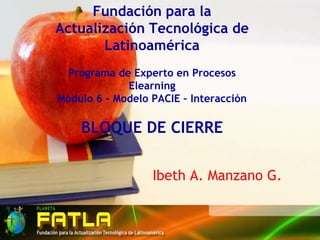 Fundación para la Actualización Tecnológica de LatinoaméricaPrograma de Experto en Procesos ElearningMódulo 6 - Modelo PACIE – InteracciónBLOQUE DE CIERRE Ibeth A. Manzano G. 