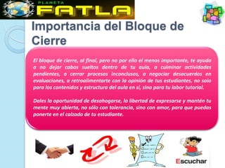 Importancia del Bloque de
Cierre
El bloque de cierre, al final, pero no por ello el menos importante, te ayuda
a no dejar cabos sueltos dentro de tu aula, a culminar actividades
pendientes, a cerrar procesos inconclusos, a negociar desacuerdos en
evaluaciones, a retroalimentarte con la opinión de tus estudiantes, no solo
para los contenidos y estructura del aula en sí, sino para tu labor tutorial.

Dales la oportunidad de desahogarse, la libertad de expresarse y mantén tu
mente muy abierta, no sólo con tolerancia, sino con amor, para que puedas
ponerte en el calzado de tu estudiante.
 