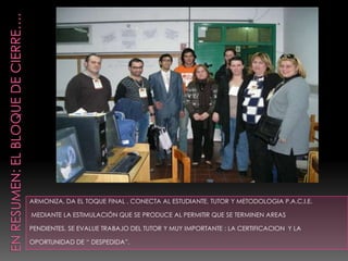 ARMONIZA, DA EL TOQUE FINAL , CONECTA AL ESTUDIANTE, TUTOR Y METODOLOGIA P.A.C.I.E.

MEDIANTE LA ESTIMULACIÓN QUE SE PRODUCE AL PERMITIR QUE SE TERMINEN AREAS

PENDIENTES, SE EVALUE TRABAJO DEL TUTOR Y MUY IMPORTANTE : LA CERTIFICACION Y LA

OPORTUNIDAD DE “ DESPEDIDA”.
 