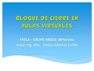 BLOQUE DE CIERRE EN
  AULAS VIRTUALES

  FATLA – GRUPO ARGOS MPI012012
Autor: Ing. MSc. Jhirazú Sánchez Cohén
 