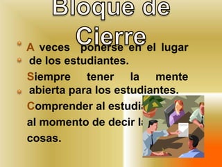 Bloquede Cierre  A veces  ponerse en el lugar de los estudiantes.   Siempre tener la mente abierta para los estudiantes.  Comprender al estudiante   al momento de decir las   cosas.