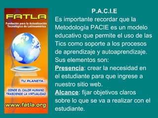 P.A.C.I.E
    Es importante recordar que la
f   Metodología PACIE es un modelo
    educativo que permite el uso de las
    Tics como soporte a los procesos
    de aprendizaje y autoaprendizaje.
    Sus elementos son:
    Presencia: crear la necesidad en
    el estudiante para que ingrese a
    nuestro sitio web.
    Alcance: fijar objetivos claros
    sobre lo que se va a realizar con el
    estudiante.
 