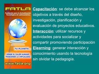 D   Capacitación: se debe alcanzar los
    objetivos a través del diseño,
    investigación, planificación y
    evaluación de proyectos educativos.
    Interacción: utilizar recursos y
    actividades para socializar y
    compartir promoviendo participación
    Elearning: generar interacción y
    conocimiento usando la tecnología
    sin olvidar la pedagogía.
 