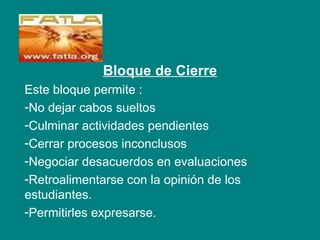 Bloque de Cierre
Este bloque permite :
-No dejar cabos sueltos
-Culminar actividades pendientes
-Cerrar procesos inconclusos
-Negociar desacuerdos en evaluaciones
-Retroalimentarse con la opinión de los
estudiantes.
-Permitirles expresarse.
 