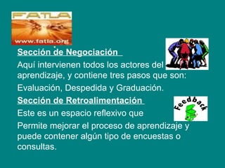 .
Sección de Negociación
Aquí intervienen todos los actores del
aprendizaje, y contiene tres pasos que son:
Evaluación, Despedida y Graduación.
Sección de Retroalimentación
Este es un espacio reflexivo que
Permite mejorar el proceso de aprendizaje y
puede contener algún tipo de encuestas o
consultas.
 