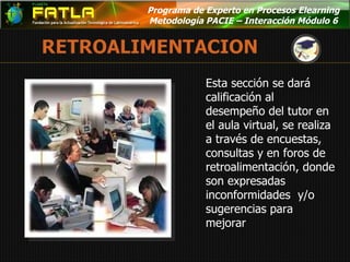 Programa de Experto en Procesos Elearning  Metodología PACIE – Interacción Módulo 6  Esta sección se dará  calificación al desempeño del tutor en el aula virtual, se realiza a través de encuestas, consultas y en foros de retroalimentación, donde son expresadas inconformidades  y/o sugerencias para mejorar 