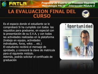 Programa de Experto en Procesos Elearning  Metodología PACIE – Interacción Módulo 6  Es el espacio donde el estudiante se le comprobará Si ha cumplido con todos  los requisitos para graduarse, en especial con la presentación de su E.V.A, y con todas las actividades realizadas en la plataforma (trabajo en equipo, actividades individuales, foros, wikis … etc.) El estudiante recibirá el mensaje de aprobado, y conocerá la clave de matricula para el siguiente módulo.  Además, podrás solicitar el certificado de graduación 