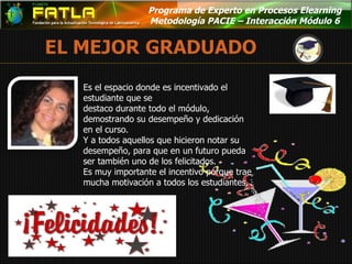 Programa de Experto en Procesos Elearning  Metodología PACIE – Interacción Módulo 6  Es el espacio donde es incentivado el estudiante que se  destaco durante todo el módulo, demostrando su desempeño y dedicación en el curso. Y a todos aquellos que hicieron notar su desempeño, para que en un futuro pueda ser también uno de los felicitados. Es muy importante el incentivo porque trae mucha motivación a todos los estudiantes. 