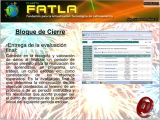 Bloque de Cierre

•Entrega de la evaluación
final:
Consiste en la recogida y valoración
de datos al finalizar un periodo de
tiempo previsto para la realización de
un aprendizaje, un programa, un
trabajo, un curso escolar, etc; como
constatación       de    los    objetivos
esperados. Es la evaluación final la
que determina la consecución de los
objetivos planteados al termino de un
proceso o de un periodo instructivo y
los resultados que aporta pueden ser
el punto de arranque de la evaluación
inicial del siguiente periodo escolar.
 