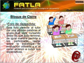Bloque de Cierre

•Foro de despedida:
Este foro permite al tutor
dar una ultimas palabras al
grupo que esta cursando
antes de que todo termine,
de igual manera permite a
los participante opinar
sobre la estrategia de
evaluación utilizada y si el
curso alcanzo a cubrir sus
expectativas.
 