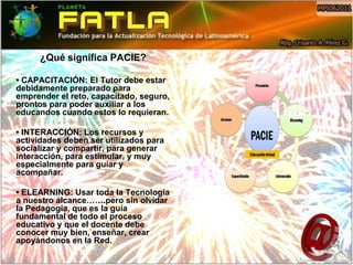 ¿Qué significa PACIE?

• CAPACITACIÓN: El Tutor debe estar
debidamente preparado para
emprender el reto, capacitado, seguro,
prontos para poder auxiliar a los
educandos cuando estos lo requieran.

• INTERACCIÓN: Los recursos y
actividades deben ser utilizados para
socializar y compartir, para generar
interacción, para estimular, y muy
especialmente para guiar y
acompañar.

• ELEARNING: Usar toda la Tecnología
a nuestro alcance…….pero sin olvidar
la Pedagogía, que es la guía
fundamental de todo el proceso
educativo y que el docente debe
conocer muy bien, enseñar, crear
apoyándonos en la Red.
 