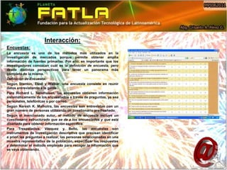 Interacción:
Encuestas:
La encuesta es uno de los métodos más utilizados en la
investigación de mercados porque permite obtener amplia
información de fuentes primarias. Por ello, es importante que los
investigadores conozcan cuál es la definición de encuesta, pero
desde distintas perspectivas para tener un panorama más
completo de la misma.
Definición de Encuesta:
Según Stanton, Etzel y Walker, una encuesta consiste en reunir
datos entrevistando a la gente.
Para Richard L. Sandhusen, las encuestas obtienen información
sistemáticamente de los encuestados a través de preguntas, ya sea
personales, telefónicas o por correo.
Según Naresh K. Malhotra, las encuestas son entrevistas con un
gran número de personas utilizando un cuestionario prediseñado.
Según el mencionado autor, el método de encuesta incluye un
cuestionario estructurado que se da a los encuestados y que está
diseñado para obtener información específica.
Para Trespalacios, Vázquez y Bello, las encuestas son
instrumentos de investigación descriptiva que precisan identificar
a priori las preguntas a realizar, las personas seleccionadas en una
muestra representativa de la población, especificar las respuestas
y determinar el método empleado para recoger la información que
se vaya obteniendo.
 