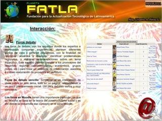 Interacción:

         Foros debate:
Los foros de debate, son los espacios donde los expertos e
interesados comparten experiencias, plantean diferentes
puntos de vista y generan propuestas, con la finalidad de
reconocer acuerdos y disensos, identificar problemáticas
regionales, y elaborar recomendaciones sobre un tema
especifico. Este espacio permite vincular a los promotores del
desarrollo regional (administradores, académicos, grupos
civiles, etc.) para crear un ambiente de colaboración, asesoría
e incluso elaboración de proyectos en un futuro.

Foros de debate sencillo: Simplemente un intercambio de
ideas sobre un solo tema, todo en un página, respondiendo a
un único planteamiento inicial. Útil para debates cortos y muy
concretos.

Los foros en Moodle tienen una importancia particular, ya que
su filosofía se basa en la teoría del constructivismo social y es
ahí donde se desarrolla ese concepto en el seno Moodle.
 