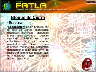 Bloque de Cierre
•Etapas:
•Negociación: Es un proceso por
el cual las partes interesadas
resuelven conflictos, acuerdan
líneas de conducta, buscan
ventajas       individuales      y/o
colectivas,    procuran     obtener
resultados que sirvan a sus
intereses mutuos. Se contempla
generalmente como una forma de
resolución alternativa de conflictos
o situaciones que impliquen
acción multilateral.
 