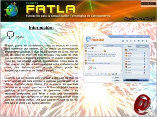 Interacción:

         Chats
:
El chat, puede ser considerado, como un espacio en común
para conversar por Internet. Es un medio de comunicación
ampliamente utilizado, el cual está disponible en la red. Hoy en
día, las salas de chat, son muy famosas. Hay salas de chat,
que se refieren a espacios específicos, en cuanto a geografía,
como las que ofrecen algunas universidades. Otras salas de
chat, pueden dar pie, a conversaciones entre ciudadanos del
mismo país. Asimismo un chat más abierto, puede ser
integrado por personas de distintos países.

Lo único que se necesita para ingresar a una sala de chat, es
tener, al igual que para ingresar a cualquier página web, es el
URL o dirección de la misma. Por lo mismo, es que toda
persona en el mundo, que conozca la dirección podrá hacerse
partícipe de la conversación; se denominan salas a los
espacios designados para llevar a cabo una determinada
conversación (por ejemplo en un chat de música existen salas
para los diversos estilos; una sala para la música de los 80,
otra para el tecno y así sucesivamente).
 