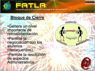 Bloque de Cierre

•Genera un nivel
importante de
retroalimentación.
•Permite la
negociación con los
alumnos
(desacuerdos).
•Permite la resolución
de aspectos
Administrativos
 