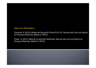 Referencias Bibliográficas:

Camacho, P. (2010). Modelo de Educación Virtual P.A.C.I.E. Recurso del Curso de Experto
en Procesos Elearning. Módulo 3. FATLA.

Fisdel , A. (2011). Base de un aula bien distribuida. Recurso del curso de Experto en
Procesos Elearning. Módulo 6. FATLA.
 