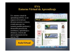 Un entorno virtual de
aprendizaje (EVA) es un
espacio en la red con
diversos accesos y enlaces,
creado para que sus
usuarios puedan gestionar y
desarrollar procesos de
enseñanza y aprendizaje a
distancia, a través del
aprovechamiento de las
nuevas TIC.


          Aula Virtual
                              Expertoselearning.blogspot.com, 2011
 
