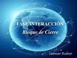 FASE INTERACCIÓN
 Bloque de Cierre



            Leonor Rubio
 