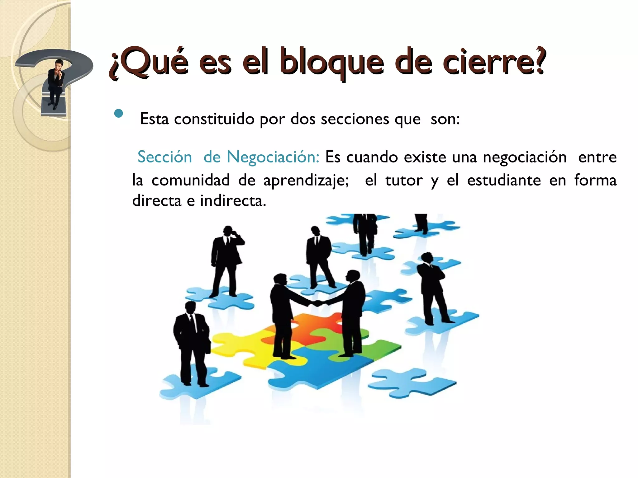 ¿Qué es el bloque de cierre? Esta constituido por dos secciones que  son: Sección  de Negociación:  Es cuando existe una negociación  entre la comunidad de aprendizaje;  el tutor y el estudiante en forma directa e indirecta. 
