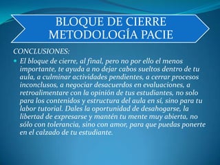 CONCLUSIONES:El bloque de cierre, al final, pero no por ello el menos importante, te ayuda a no dejar cabos sueltos dentro de tu aula, a culminar actividades pendientes, a cerrar procesos inconclusos, a negociar desacuerdos en evaluaciones, a retroalimentare con la opinión de tus estudiantes, no solo para los contenidos y estructura del aula en sí, sino para tu labor tutorial. Dales la oportunidad de desahogarse, la libertad de expresarse y mantén tu mente muy abierta, no sólo con tolerancia, sino con amor, para que puedas ponerte en el calzado de tu estudiante.