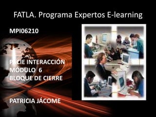 FATLA. Programa Expertos E-learning MPI06210 PACIE INTERACCIÓN MÓDULO  6 BLOQUE DE CIERRE PATRICIA JÁCOME 