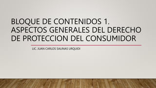 BLOQUE DE CONTENIDOS 1.
ASPECTOS GENERALES DEL DERECHO
DE PROTECCION DEL CONSUMIDOR
LIC. JUAN CARLOS SALINAS URQUIDI
 