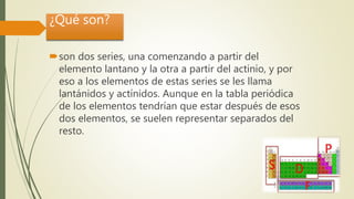 ¿Qué son?
son dos series, una comenzando a partir del
elemento lantano y la otra a partir del actinio, y por
eso a los elementos de estas series se les llama
lantánidos y actínidos. Aunque en la tabla periódica
de los elementos tendrían que estar después de esos
dos elementos, se suelen representar separados del
resto.