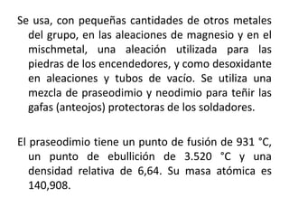 Se usa, con pequeñas cantidades de otros metales
del grupo, en las aleaciones de magnesio y en el
mischmetal, una aleación utilizada para las
piedras de los encendedores, y como desoxidante
en aleaciones y tubos de vacío. Se utiliza una
mezcla de praseodimio y neodimio para teñir las
gafas (anteojos) protectoras de los soldadores.
El praseodimio tiene un punto de fusión de 931 °C,
un punto de ebullición de 3.520 °C y una
densidad relativa de 6,64. Su masa atómica es
140,908.

 