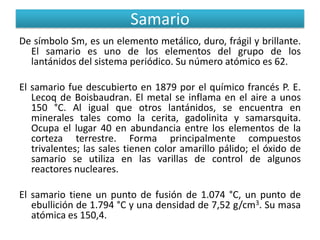 Samario
De símbolo Sm, es un elemento metálico, duro, frágil y brillante.
El samario es uno de los elementos del grupo de los
lantánidos del sistema periódico. Su número atómico es 62.
El samario fue descubierto en 1879 por el químico francés P. E.
Lecoq de Boisbaudran. El metal se inflama en el aire a unos
150 °C. Al igual que otros lantánidos, se encuentra en
minerales tales como la cerita, gadolinita y samarsquita.
Ocupa el lugar 40 en abundancia entre los elementos de la
corteza terrestre. Forma principalmente compuestos
trivalentes; las sales tienen color amarillo pálido; el óxido de
samario se utiliza en las varillas de control de algunos
reactores nucleares.
El samario tiene un punto de fusión de 1.074 °C, un punto de
ebullición de 1.794 °C y una densidad de 7,52 g/cm3. Su masa
atómica es 150,4.

 