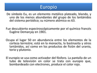 Europio
De símbolo Eu, es un elemento metálico plateado, blando, y
uno de los menos abundantes del grupo de los lantánidos
del sistema periódico; su número atómico es 63.
Fue descubierto espectroscópicamente por el químico francés
Eugène Demarçay en 1901.
Ocupa el lugar 50 en abundancia entre los elementos de la
corteza terrestre; está en la monacita, la bastnasita y otros
lantánidos, así como en los productos de fisión del uranio,
torio y plutonio.

El europio se usa como activador del fósforo. La pantalla de un
tubo de televisión en color se trata con europio que,
bombardeado con electrones, produce el color rojo.

 