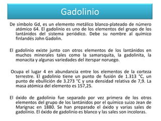 Gadolinio
De símbolo Gd, es un elemento metálico blanco-plateado de número
atómico 64. El gadolinio es uno de los elementos del grupo de los
lantánidos del sistema periódico. Debe su nombre al químico
finlandés John Gadolin.
El gadolinio existe junto con otros elementos de los lantánidos en
muchos minerales tales como la samarsquita, la gadolinita, la
monacita y algunas variedades del iterspar noruego.
Ocupa el lugar 4 en abundancia entre los elementos de la corteza
terrestre. El gadolinio tiene un punto de fusión de 1.313 °C, un
punto de ebullición de 3.273 °C y una densidad relativa de 7,9. La
masa atómica del elemento es 157,25.
El óxido de gadolinio fue separado por vez primera de los otros
elementos del grupo de los lantánidos por el químico suizo Jean de
Marignac en 1880. Se han preparado el óxido y varias sales de
gadolinio. El óxido de gadolinio es blanco y las sales son incoloras.

 