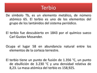 Terbio
De símbolo Tb, es un elemento metálico, de número
atómico 65. El terbio es uno de los elementos del
grupo de los lantánidos del sistema periódico.
El terbio fue descubierto en 1843 por el químico sueco
Carl Gustav Mosander.
Ocupa el lugar 58 en abundancia natural entre los
elementos de la corteza terrestre.
El terbio tiene un punto de fusión de 1.356 °C, un punto
de ebullición de 3.230 °C y una densidad relativa de
8,23. La masa atómica del terbio es 158,925.

 