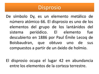 Disprosio
De símbolo Dy, es un elemento metálico de
número atómico 66. El disprosio es uno de los
elementos del grupo de los lantánidos del
sistema periódico. El elemento fue
descubierto en 1886 por Paul Émile Lecoq de
Boisbaudran, que obtuvo uno de sus
compuestos a partir de un óxido de holmio.
El disprosio ocupa el lugar 42 en abundancia
entre los elementos de la corteza terrestre.

 