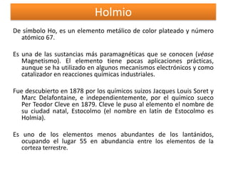 Holmio
De símbolo Ho, es un elemento metálico de color plateado y número
atómico 67.
Es una de las sustancias más paramagnéticas que se conocen (véase
Magnetismo). El elemento tiene pocas aplicaciones prácticas,
aunque se ha utilizado en algunos mecanismos electrónicos y como
catalizador en reacciones químicas industriales.
Fue descubierto en 1878 por los químicos suizos Jacques Louis Soret y
Marc Delafontaine, e independientemente, por el químico sueco
Per Teodor Cleve en 1879. Cleve le puso al elemento el nombre de
su ciudad natal, Estocolmo (el nombre en latín de Estocolmo es
Holmia).
Es uno de los elementos menos abundantes de los lantánidos,
ocupando el lugar 55 en abundancia entre los elementos de la
corteza terrestre.

 