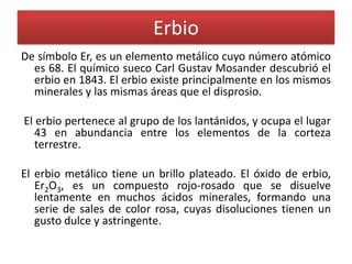 Erbio
De símbolo Er, es un elemento metálico cuyo número atómico
es 68. El químico sueco Carl Gustav Mosander descubrió el
erbio en 1843. El erbio existe principalmente en los mismos
minerales y las mismas áreas que el disprosio.
El erbio pertenece al grupo de los lantánidos, y ocupa el lugar
43 en abundancia entre los elementos de la corteza
terrestre.

El erbio metálico tiene un brillo plateado. El óxido de erbio,
Er2O3, es un compuesto rojo-rosado que se disuelve
lentamente en muchos ácidos minerales, formando una
serie de sales de color rosa, cuyas disoluciones tienen un
gusto dulce y astringente.

 