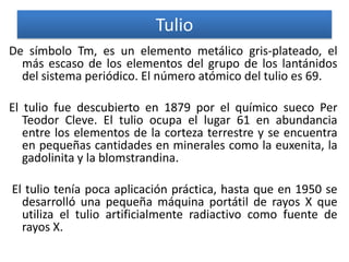 Tulio
De símbolo Tm, es un elemento metálico gris-plateado, el
más escaso de los elementos del grupo de los lantánidos
del sistema periódico. El número atómico del tulio es 69.
El tulio fue descubierto en 1879 por el químico sueco Per
Teodor Cleve. El tulio ocupa el lugar 61 en abundancia
entre los elementos de la corteza terrestre y se encuentra
en pequeñas cantidades en minerales como la euxenita, la
gadolinita y la blomstrandina.
El tulio tenía poca aplicación práctica, hasta que en 1950 se
desarrolló una pequeña máquina portátil de rayos X que
utiliza el tulio artificialmente radiactivo como fuente de
rayos X.

 